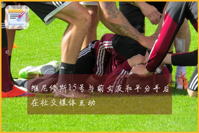 维尼修斯15号与前女友和平分手后在社交媒体互动