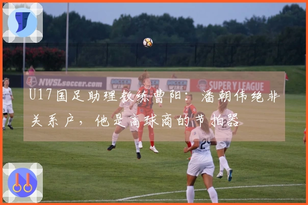 U17国足助理教练曹阳:潘朝伟绝非关系户,他是高球商的节拍器