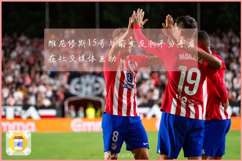 维尼修斯15号与前女友和平分手后在社交媒体互动
